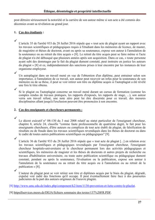 Éthique, déontologie et propriété intellectuelle
peut détruire sérieusement la notoriété et la carrière de son auteur même si son acte a été commis des
décennies avant sa révélation au grand jour.
1. Cas des étudiants :
✓
L'article 35 de l'arrêté 933 du 28 Juillet 2016 stipule que « tout acte de plagiat ayant un rapport avec
les travaux scientifiques et pédagogiques requis à l'étudiant dans les mémoires de licence, de master,
de magistère et thèses de doctorat, avant ou après sa soutenance, expose son auteur à l'annulation de
la soutenance ou au retrait du titre acquis » [8]. Le retrait du titre acquis peut se faire même si l'acte
de plagiat n'a été débusqué que plusieurs années après son acquisition. Dans ce cas, « toute personne
ayant subi des dommages par le fait du plagiat dument constaté, peut instruire en justice les auteurs
du plagiat » [8] et ce, indépendamment des sanctions prises à leur encontre par les instances de leur
organisme employeur.
✓
Un autoplagiat dans un travail mené en vue de l'obtention d'un diplôme, peut entrainer selon son
importance, à l'annulation de ce travail, son auteur peut recevoir un refus pour la soutenance de son
mémoire ou de sa thèse, il peut se voir retirer son titre ou diplôme acquis si l'autoplagiat a été révélé
une fois le titre obtenu.
✓
Si le plagiat ou l'autoplagiat concerne un travail mené durant un cursus de formation (comme les
comptes rendus de travaux pratiques, les rapports d'exposés, les rapports de stage, ...), son auteur
verra son travail refusé, une note zéro peut lui être discernée pour ce travail, des mesures
disciplinaires allant jusqu'à l'exclusion peuvent être prononcées à son encontre.
2. Cas des enseignants et chercheurs permanents :
✓
Le décret exécutif n° 08-130 du 3 mai 2008 relatif au statut particulier de l'enseignant chercheur,
chapitre 8, article 24, classifie "comme faute professionnelle de quatrième degré, le fait pour les
enseignants chercheurs, d'être auteurs ou complices de tout acte établi de plagiat, de falsification de
résultats ou de fraude dans les travaux scientifiques revendiqués dans les thèses de doctorat ou dans
le cadre de toutes autres publications scientifiques ou pédagogiques" [9].
✓
L'article 36 de l'arrêté 933 du 28 Juillet 2016 stipule que « tout acte de plagiat [...] en relation avec
les travaux scientifiques et pédagogiques revendiqués par l'enseignant chercheur, l'enseignant
chercheur hospitalo-universitaire et le chercheur permanent lors des activités pédagogiques et
scientifiques, les mémoires de magister et les thèses de doctorats et autres projets de recherche ou
travaux d'habilitation universitaire, ou toute autre publication scientifique ou pédagogique dument
constaté, pendant ou après la soutenance, l'évaluation ou la publication, expose son auteur à
l'annulation de la soutenance ou au retrait du titre acquis ou à l'annulation ou au retrait de la
publication » [8].
✓
L'auteur du plagiat peut se voir retirer son titre et diplômes acquis par le biais du plagiat, dégradé,
expulsé voir radié des fonctions qu'il occupe. Il peut éventuellement faire face à des poursuites
judiciaires de la part des auteurs originaux de l'oeuvre plagiée.
[8] http://www.umc.edu.dz/index.php/component/k2/item/1130-prevention-et-lutte-contre-le-plaolat.
[9] httpsillservices.mesrs.dz/DEJA/fichiers sommaire des textes/137%20FR.PDF.
27
 