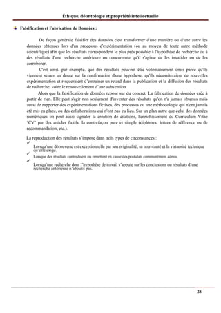 Éthique, déontologie et propriété intellectuelle
Falsification et Fabrication de Données :
De façon générale falsifier des données c'est transformer d'une manière ou d'une autre les
données obtenues lors d'un processus d'expérimentation (ou au moyen de toute autre méthode
scientifique) afin que les résultats correspondent le plus prés possible à l'hypothèse de recherche ou à
des résultats d'une recherche antérieure ou concurrente qu'il s'agisse de les invalider ou de les
corroborer.
C'est ainsi. par exemple. que des résultats peuvent être volontairement omis parce qu'ils
viennent semer un doute sur la confirmation d'une hypothèse, qu'ils nécessiteraient de nouvelles
expérimentation et risqueraient d’entrainer un retard dans la publication et la diffusion des résultats
de recherche, voire le renouvellement d’une subvention.
Alors que la falsification de données repose sur du concret. La fabrication de données crée à
partir de rien. Elle peut s'agir non seulement d'inventer des résultats qu'on n'a jamais obtenus mais
aussi de rapporter des expérimentations fictives, des processus ou une méthodologie qui n'ont jamais
été mis en place, ou des collaborations qui n'ont pas eu lieu. Sur un plan autre que celui des données
numériques on peut aussi signaler la création de citations, l'enrichissement du Curriculum Vitae
‘CV’ par des articles fictifs, la contrefaçon pure et simple (diplômes. lettres de référence ou de
recommandation, etc.).
La reproduction des résultats s’impose dans trois types de circonstances :
✓
Lorsqu’une découverte est exceptionnelle par son originalité, sa nouveauté et la virtuosité technique
qu’elle exige.
✓
Lorsque des résultats contredisent ou remettent en cause des postulats communément admis.
✓
Lorsqu’une recherche dont l’hypothèse de travail s’appuie sur les conclusions ou résultats d’une
recherche antérieure n’aboutit pas.
28
 