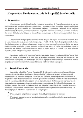 Éthique, déontologie et propriété intellectuelle
Chapitre 03 : Fondamentaux de la Propriété Intellectuelle
I. Introduction :
L’expression « propriété intellectuelle » concerne les créations de l’esprit humain, tout ce que son
intelligence et son imagination lui ont permis de créer : œuvres artistiques, inventions, marques, emballages
des produits que nous utilisons ou consommons. D’après l’Organisation Mondiale de la Propriété
Intellectuelle (OMPI), la « propriété intellectuelle désigne les créations de l’esprit, à savoir les inventions,
les œuvres littéraires et artistiques et les symboles, noms, images et dessins et modèles utilisés dans le
commerce ».
Une création n’étant pas protégée naturellement, elle peut être copiée plus ou moins aisément, d’où
la nécessité de mettre en place une protection juridique : c’est le rôle des droits de propriétés intellectuelles.
Ces droits permettent au créateur qui a pris des risques, investi du temps, de l’argent pour réaliser une œuvre
ou une invention, de récolter en toute légitimité les fruits de son succès. C’est une reconnaissance morale et
pécuniaire. En échange, le créateur donne au public le droit d’accès à sa création. Elle peut ainsi être
exploitée par des entreprises ou par des particuliers.
La propriété intellectuelle concerne d’une part la propriété littéraire et artistique (droit d’auteur, droit
relatif aux bases de données) et d’autre part la propriété industrielle (protection des inventions, des
connaissances techniques). Elle est régie par le Code de la propriété intellectuelle qui reconnaît un droit de
propriété sur les œuvres intellectuelles ou esthétiques et sur les inventions techniques.
II. Propriété Industrielle :
La propriété industrielle s’entend d’un ensemble de prérogatives qui présentent la caractéristique
commune de conférer à leurs titulaires des droits exclusifs d’exploitation, protégés juridiquement qui
s’apparentent à de véritables monopoles. En tant que tels, ces droits tendent à procurer à leur titulaire, le
moyen de se créer et de se conserver une clientèle qui constitue un élément essentiel de fonds de commerce,
mais ils peuvent aussi être détachés de cette notion et constituer alors des biens qui ont une valeur en soi,
parce qu’ils sont source de profit dans le patrimoine des commerçants et des industriels. Cette valeur est
d’ailleurs d’autant plus grande à l’époque actuelle que celle-ci se caractérise par une évolution rapide des
techniques, l’élargissement des marchés et l’apparition incessante de produits ou services nouveaux. Les
droits de propriété industrielle se répartissent en deux groupes :
➢
D’une part, ceux qui portent sur les signes distinctifs, principalement les marques,
➢
D’autre part, ceux qui portent sur les créations industrielles, essentiellement les brevets et les dessins et
modèles industriels.
30
 