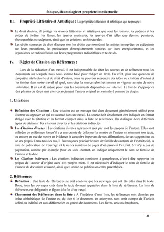 Éthique, déontologie et propriété intellectuelle
III. Propriété Littéraire et Artistique : La propriété littéraire et artistique qui regroupe :
Le droit d'auteur, il protège les œuvres littéraires et artistiques que sont les romans, les poèmes et les
pièces de théâtre, les fûmes, les œuvres musicales, les œuvres d'art telles que dessins, peintures,
photographies et sculptures, ainsi que les créations architecturales.
Les droits connexes du droit d'auteur sont les droits que possèdent les artistes interprètes ou exécutants
sur leurs prestations, les producteurs d'enregistrements sonores sur leurs enregistrements, et les
organismes de radiodiffusion sur leurs programmes radiodiffusés et télévisés.
IV. Règles de Citation des Références :
Lors de la rédaction d’un travail, il est indispensable de citer les sources et de référencer tous les
documents sur lesquels nous nous somme basé pour rédiger un texte. En effet, pour une question de
propriété intellectuelle et de droit d’auteur, nous ne pouvons reprendre des idées ou citations d’autrui et
les insérer dans notre travail tel quel, sans citer la source selon les normes en vigueur au sein de notre
institution. Il en est de même pour tous les documents disponibles sur Internet. Le fait de s’approprier
des phrases ou idées sans citer correctement l’auteur original est considéré comme du plagiat.
1. Citations
Définition des Citations : Une citation est un passage tiré d'un document généralement utilisé pour
illustrer ou appuyer ce qui est avancé dans un travail. La source doit absolument être indiquée en format
abrégé avec la citation et en format complet dans la liste de références. On distingue deux différents
types de citations : les citations directes et les citations indirectes.
Les Citations directes : Les citations directes reprennent mot par mot les propos de l’auteur. Elles sont
utilisées de préférence lorsqu’il y a une crainte de déformer la pensée de l’auteur en résumant son texte,
ou encore en vue de mettre en évidence le caractère important de ses affirmations, de ses suggestions ou
de ses propos. Dans tous les cas, il faut toujours préciser le nom de famille des auteurs de l’extrait cité, la
date de publication de l’ouvrage et le ou les numéros de pages d’où provient l’extrait. S’il n’y a pas de
pagination, comme par exemple pour les sites Internet, on indique uniquement le nom de famille de
l’auteur et la date.
Les Citations indirectes : Les citations indirectes consistent à paraphraser, c’est-à-dire rapporter les
propos de l’auteur d’origine avec vos propres mots. Il est nécessaire d’indiquer le nom de famille de
l’auteur du document consulté, ainsi que l’année de publication entre parenthèses.
2. Références
Définition : Une liste de références ne doit contenir que les ouvrages qui ont été cités dans le texte.
Donc, tous les ouvrages cités dans le texte doivent apparaître dans la liste de références. La liste de
références est obligatoire et figure à la fin d’un travail.
Classement des Références dans la liste : A l’intérieur d’une liste, les références sont classées par
ordre alphabétique de l’auteur ou du titre si le document est anonyme, sans tenir compte de l’article
défini ou indéfini, et sans différencier les genres de documents. Les livres, articles, brochures,
31
 