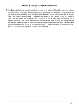 Éthique, déontologie et propriété intellectuelle
Site Internet : Nous recommandons de faire preuve d’esprit critique à l’égard des pages web retenues
comme référence car certains documents trouvés sur Internet ne sont pas évalués. Leur contenu n’est
pas toujours fiable et crédible sur le plan scientifique. La date d’un site Internet est la date de dernière
mise à jour du site. Si aucune date n’est indiquée sur la page, il faut chercher la date de création ou
mise à jour sur la page d’accueil (homepage). Le titre d’un site ou d’une page Internet n’est pas en
italique. Attention, s’agit d’un livre électronique, rapport en ligne, thèse en ligne, article de périodique
électronique, support de cours en ligne, encyclopédie en ligne ou audio-vidéo en ligne, il faut se référer
au modèle correspondant au type de document spécifique. La référence contient les éléments suivants :
Nom de l’auteur, Initiale du prénom. (année). Titre. Repéré à URL.
33
 