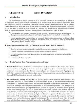 Éthique, déontologie et propriété intellectuelle
Chapitre 04 : Droit D’Auteur
I. Introduction
Le droit d'auteur est le droit reconnu par la loi et accordé à un auteur, un compositeur, un éditeur ou
un distributeur pour l'exclusivité de la publication, de la production, de la vente ou de la distribution d'une
œuvre littéraire, musicale ou artistique. La création est donc protégée à partir du jour où elle est réalisée.
Pour bénéficier de la protection par le droit d’auteur, la création doit simplement être originale, c’est-à-dire
qu’elle doit porter la marque de la personnalité de l’auteur (Cette condition étant appréciée largement dans
le cas du logiciel par exemple). Le droit d’auteur confère à son titulaire deux types de droits :
➢
L’une morale : qui permet à son auteur de faire respecter l’intégrité de l’œuvre et de s’opposer à sa
divulgation sans autorisation. Ce droit fait l’objet d’une protection perpétuelle. Il est inaliénable.
➢
L’autre patrimoniale : qui confèrent un monopole d’exploitation économique sur l’œuvre. Leur
durée de protection s’achève soixante-dix ans après le décès de l’auteur. Au terme de cette période,
l’œuvre entre dans le domaine public.
Quels types de données sensibles de l’entreprise peuvent relever du droit d’auteur ?
➢
Tous les écrits présentant un caractère original. Exemple : une plaquette, un site Internet.
➢
Les dessins et modèles et, à certaines conditions, des objets industriels dits de « l’art appliqué ».
➢
Les logiciels (codes-sources et codes-objets ou exécutables), y compris les matériels de conception
préparatoire.
➢
Les structures des bases de données.
II. Droit d’auteur dans l’environnement numérique
1. Introduction : L’arrivée d’internet a bouleversé les modes de consommation des œuvres, mais le droit
d’auteur continu de s’appliquer même sur internet, les juges n’ont donc pas hésité à condamner des
utilisateurs pour contrefaçon. Sur Internet comme ailleurs, ces principes trouvent à s'appliquer sans
difficulté : par exemple la numérisation d'une œuvre s'analysera comme une reproduction au sens de
l'article L122-3 du Code de la propriété intellectuelle.
2. La protection des création des logiciels : Le logiciel est constitué de l'ensemble des programmes, des
procédés et des règles, et éventuellement de la documentation, relatifs au fonctionnement d'un ensemble
de données. Le logiciel occupe aujourd’hui une place importante de l’économie numérique, en effet,
celui-ci est embarqué dans de nombreuses machines, il est devenu indispensable. C’est pourquoi il est
apparu nécessaire de savoir quelle protection était accordée au logiciel, or la réponse à cette question
n’était pas évidente, puisque l'on pouvait hésiter entre une protection accordée via le droit des brevets, le
droit d’auteur, ou encore crée un régime propre au logiciel. C’est finalement la protection par le droit
d’auteur qui a été choisie. Le logiciel protégé peut être un programme de base, d'exploitation ou
d'application. Cela peut être un logiciel général ou réalisé sur commande. La protection par le droit
d'auteur porte sur l'architecture du logiciel, l'enchaînement des instructions, le code objet et le code
source, les interfaces logiques. Le logiciel est protégé pendant 70 ans à compter de sa publication.
34
 
