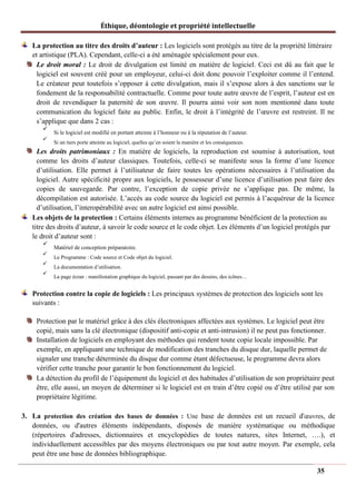 Éthique, déontologie et propriété intellectuelle
La protection au titre des droits d’auteur : Les logiciels sont protégés au titre de la propriété littéraire
et artistique (PLA). Cependant, celle-ci a été aménagée spécialement pour eux.
Le droit moral : Le droit de divulgation est limité en matière de logiciel. Ceci est dû au fait que le
logiciel est souvent créé pour un employeur, celui-ci doit donc pouvoir l’exploiter comme il l’entend.
Le créateur peut toutefois s’opposer à cette divulgation, mais il s’expose alors à des sanctions sur le
fondement de la responsabilité contractuelle. Comme pour toute autre œuvre de l’esprit, l’auteur est en
droit de revendiquer la paternité de son œuvre. Il pourra ainsi voir son nom mentionné dans toute
communication du logiciel faite au public. Enfin, le droit à l’intégrité de l’œuvre est restreint. Il ne
s’applique que dans 2 cas :
✓
Si le logiciel est modifié en portant atteinte à l’honneur ou à la réputation de l’auteur.
✓
Si un tiers porte atteinte au logiciel, quelles qu’en soient la manière et les conséquences.
Les droits patrimoniaux : En matière de logiciels, la reproduction est soumise à autorisation, tout
comme les droits d’auteur classiques. Toutefois, celle-ci se manifeste sous la forme d’une licence
d’utilisation. Elle permet à l’utilisateur de faire toutes les opérations nécessaires à l’utilisation du
logiciel. Autre spécificité propre aux logiciels, le possesseur d’une licence d’utilisation peut faire des
copies de sauvegarde. Par contre, l’exception de copie privée ne s’applique pas. De même, la
décompilation est autorisée. L’accès au code source du logiciel est permis à l’acquéreur de la licence
d’utilisation, l’interopérabilité avec un autre logiciel est ainsi possible.
Les objets de la protection : Certains éléments internes au programme bénéficient de la protection au
titre des droits d’auteur, à savoir le code source et le code objet. Les éléments d’un logiciel protégés par
le droit d’auteur sont :
✓
Matériel de conception préparatoire.
✓
Le Programme : Code source et Code objet du logiciel.
✓
La documentation d’utilisation.
✓
La page écran : manifestation graphique du logiciel, passant par des dessins, des icônes…
Protection contre la copie de logiciels : Les principaux systèmes de protection des logiciels sont les
suivants :
Protection par le matériel grâce à des clés électroniques affectées aux systèmes. Le logiciel peut être
copié, mais sans la clé électronique (dispositif anti-copie et anti-intrusion) il ne peut pas fonctionner.
Installation de logiciels en employant des méthodes qui rendent toute copie locale impossible. Par
exemple, en appliquant une technique de modification des tranches du disque dur, laquelle permet de
signaler une tranche déterminée du disque dur comme étant défectueuse, le programme devra alors
vérifier cette tranche pour garantir le bon fonctionnement du logiciel.
La détection du profil de l’équipement du logiciel et des habitudes d’utilisation de son propriétaire peut
être, elle aussi, un moyen de déterminer si le logiciel est en train d’être copié ou d’être utilisé par son
propriétaire légitime.
3. La protection des création des bases de données : Une base de données est un recueil d'œuvres, de
données, ou d'autres éléments indépendants, disposés de manière systématique ou méthodique
(répertoires d'adresses, dictionnaires et encyclopédies de toutes natures, sites Internet, ….), et
individuellement accessibles par des moyens électroniques ou par tout autre moyen. Par exemple, cela
peut être une base de données bibliographique.
35
 
