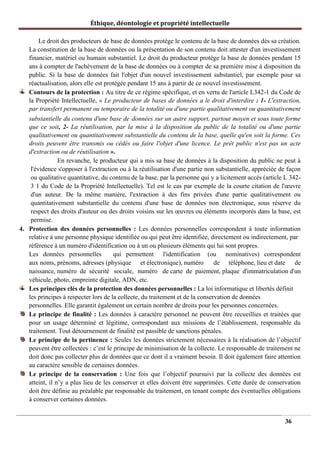 Éthique, déontologie et propriété intellectuelle
Le droit des producteurs de base de données protège le contenu de la base de données dès sa création.
La constitution de la base de données ou la présentation de son contenu doit attester d'un investissement
financier, matériel ou humain substantiel. Le droit du producteur protège la base de données pendant 15
ans à compter de l'achèvement de la base de données ou à compter de sa première mise à disposition du
public. Si la base de données fait l'objet d'un nouvel investissement substantiel, par exemple pour sa
réactualisation, alors elle est protégée pendant 15 ans à partir de ce nouvel investissement.
Contours de la protection : Au titre de ce régime spécifique, et en vertu de l'article L342-1 du Code de
la Propriété Intellectuelle, « Le producteur de bases de données a le droit d'interdire : 1- L'extraction,
par transfert permanent ou temporaire de la totalité ou d'une partie qualitativement ou quantitativement
substantielle du contenu d'une base de données sur un autre support, partout moyen et sous toute forme
que ce soit, 2- La réutilisation, par la mise à la disposition du public de la totalité ou d'une partie
qualitativement ou quantitativement substantielle du contenu de la base, quelle qu'en soit la forme. Ces
droits peuvent être transmis ou cédés ou faire l'objet d'une licence. Le prêt public n'est pas un acte
d'extraction ou de réutilisation ».
En revanche, le producteur qui a mis sa base de données à la disposition du public ne peut à
l'évidence s'opposer à l'extraction ou à la réutilisation d'une partie non substantielle, appréciée de façon
ou qualitative quantitative, du contenu de la base, par la personne qui y a licitement accès (article L 342-
3 1 du Code de la Propriété Intellectuelle). Tel est le cas par exemple de la courte citation de l'œuvre
d'un auteur. De la même manière, l'extraction à des fins privées d'une partie qualitativement ou
quantitativement substantielle du contenu d'une base de données non électronique, sous réserve du
respect des droits d'auteur ou des droits voisins sur les œuvres ou éléments incorporés dans la base, est
permise.
4. Protection des données personnelles : Les données personnelles correspondent à toute information
relative à une personne physique identifiée ou qui peut être identifiée, directement ou indirectement, par
référence à un numéro d'identification ou à un ou plusieurs éléments qui lui sont propres.
Les données personnelles qui permettent l'identification (ou nominatives) correspondent
aux noms, prénoms, adresses (physique et électronique), numéro de téléphone, lieu et date de
naissance, numéro de sécurité sociale, numéro de carte de paiement, plaque d'immatriculation d'un
véhicule, photo, empreinte digitale, ADN, etc.
Les principes clés de la protection des données personnelles : La loi informatique et libertés définit
les principes à respecter lors de la collecte, du traitement et de la conservation de données
personnelles. Elle garantit également un certain nombre de droits pour les personnes concernées.
Le principe de finalité : Les données à caractère personnel ne peuvent être recueillies et traitées que
pour un usage déterminé et légitime, correspondant aux missions de l’établissement, responsable du
traitement. Tout détournement de finalité est passible de sanctions pénales.
Le principe de la pertinence : Seules les données strictement nécessaires à la réalisation de l’objectif
peuvent être collectées : c’est le principe de minimisation de la collecte. Le responsable de traitement ne
doit donc pas collecter plus de données que ce dont il a vraiment besoin. Il doit également faire attention
au caractère sensible de certaines données.
Le principe de la conservation : Une fois que l’objectif poursuivi par la collecte des données est
atteint, il n’y a plus lieu de les conserver et elles doivent être supprimées. Cette durée de conservation
doit être définie au préalable par responsable du traitement, en tenant compte des éventuelles obligations
à conserver certaines données.
36
 