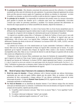 Éthique, déontologie et propriété intellectuelle
Le principe des droits : Des données concernant des personnes peuvent être collectées à la condition
essentielle qu’elles aient été informées de cette opération. Ces personnes disposent également de certains
droits qu’elles peuvent exercer auprès de l’organisme qui détient ces données le concernant : un droit
d’accéder à ces données, un droit de les rectifier et enfin un droit de s’opposer à leur utilisation.
Le principe de la sécurité : Le responsable de traitement doit prendre toutes les mesures nécessaires
pour garantir la sécurité des données qu’il a collectées mais aussi leur confidentialité, c'est-à-dire
s’assurer que seules les personnes autorisées y accèdent. Ces mesures pourront être déterminées en
fonction des risques pesant sur ce fichier (sensibilité des données, objectif du traitement…)
5. Cas spécifique des logiciels libres : Le choix d’une licence libre ou d’une licence propriétaire pour la
diffusion des développements logiciels réalisés dans le cadre d’un projet doctoral dépend de l’utilisation
envisagée de ce logiciel et de la stratégie de valorisation prévue par le doctorant et l’encadrant.
Un logiciel est considéré comme libre si l’utilisateur a la liberté de l’utiliser, d’avoir accès à son code
source pour comprendre son fonctionnement, de le modifier, et de diffuser le logiciel ainsi que ses
modifications. Afin d’avoir accès à un logiciel libre, l’utilisateur accepte les conditions de la licence
définissant l’étendue des droits et devoirs de l’utilisateur. Les licences GNU GPL, LGPL, CeCILL sont des
exemples de licences libres.
Le contenu de la licence est à lire attentivement car il peut contraindre l’utilisateur à diffuser sous
licence libre tous les logiciels incorporant la brique de logiciel libre concernée par la licence. Il se peut
également qu’un logiciel incorpore deux briques de logiciels libres soumis à des licences d’utilisation
incompatibles entre elles. Dans ce cas, il convient de réécrire le code des briques en question afin de ne plus
être soumis aux obligations de ces licences.
Finalement, toutes les licences libres contiennent une clause de limitation de responsabilité indiquant
que le logiciel est fourni en l’état et que l’auteur ne garantit aucunement les performances ou l’adéquation
du logiciel aux besoins de l’utilisateur. La licence CeCILL stipule également que l’auteur « ne garantit pas
[...] que le Logiciel ne porte pas atteinte à un quelconque droit de propriété intellectuelle d’un tiers [...] ».
Ainsi, l’utilisateur ne pourra pas se retourner contre l’auteur du logiciel s’il est accusé de contrefaçon suite à
l’utilisation, à la modification, ou à la redistribution du logiciel.
III. Droit d’auteur dans l’internet et le commerce électronique :
1. Droit des noms de domaine : Chaque ordinateur relié à Internet possède une adresse électronique,
représentée par une suite de quatre chiffres séparés par des points. Mais, un système a été réalisé,
permettant de faire correspondre à chaque adresse I.P une adresse symbolique composée de mots
entrecoupés de points : il s'agit du Domain Name System (D.N.S), organisé en zones de
nommages nationales et internationales.
Un Nom de Domaine est un identifiant de domaine internet. C’est l’adresse unique d'un site internet
saisie par un internaute pour s'y connecter. L'architecture d'un nom de domaine est toujours la même il se
compose de trois parties, séparées par des points :
1. Un préfixe, dont la structure varie peu: "http://www ou encore "http://r, "www signifiant "world
wide web".
2. Un radical, choisi par le déposant, "yahoo", par exemple.
3. Un suffixe, également appelé extension, tel ".com".fr etc...
37
 