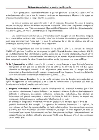 Éthique, déontologie et propriété intellectuelle
Il existe quatre zones à vocation internationale et qui sont gérées par l'INTERNIC : «.com » pour les
activités commerciales, «.net » pour les instances participant au fonctionnement d'Internet, «.int » pour les
organisations internationales, et «.org » pour les associations.
Le nom de domaine doit comporter entre 1 et 63 caractères. Concernant les zones à caractère
national, chaque pays possède une antenne du Network Information Center (N.I.C) responsable de la gestion
des noms de domaines pour l'Etat correspondant. Elles sont identifiées par un code à deux lettres (exemple :
«.dz pour l’Algerie, . uk pour la Grande Bretagne et .fr pour la France).
Une entreprise disposant d'un service Web aura tout intérêt à adopter un nom de domaine composé
de sa raison sociale ou de son nom commercial, afin d'être facilement reconnaissable par l'internaute. On
saisit donc clairement tout l'enjeu qu'il y a pour les entreprises de se faire un attribuer une adresse
électronique, d'autant plus que l'homonymie est ici impossible.
Pour l'enregistrement d'un nom de domaine de la zone « .com », il convient de contacter
l'INTERNIC, géré aux Etats-Unis par une organisation appelée Network Solutions Incorporation (N.S.I). Si,
en soi, l'identification d'un site Internet ne confère aucun droit de propriété intellectuelle, il peut arriver
qu'un nom de domaine soit considéré comme une contrefaçon, s'il reprend au profit du détenteur l'intitulé
d'une marque préexistante. De même, l'usage du nom d'une société concurrente peut poser problème.
Le Cybersquatting se définit comme le fait pour une personne d'usurper le signe distinctif d'autrui en
l'enregistrant en tant que nom de domaine avant de tenter de lui revendre au prix fort. Les signes
distinctifs de l'entreprise auxquels il est fréquemment porté atteinte sont sa marque, son nom
commercial, sa dénomination sociale, ou encore son enseigne. Il peut également s'agir du nom de famille
ou du nom de scène d'un individu (zlatan Ibrahimovic, Zahia, ….. etc).
Conflits entre Noms de Domaine : En cas de conflit entre deux noms de domaines enregistrés dont les
signes se rapprochent ou sont identiques, c’est la date de commencement d'exploitation des noms de
domaines et non la date d'enregistrement qui compte.
2. Propriété Intellectuelle sur Internet : Devant l'intensification de l’utilisation d’internet, que ce soit
pour vendre, communiquer, échanger, informer..., par un nombre d'acteurs de plus en plus importants et
différents : entreprises, associations, institutions, collectivités, particuliers..., tout étudiant en
informatique doit pouvoir comprendre et maitriser les bases du droit lié à internet et acquérir une
connaissance de l'environnement juridique relatif à l'utilisation de cet outil.
De nombreuses composantes de site Web peuvent être protégées par différents types de droits de
propriété intellectuelle. Par exemple : Les systèmes de commerce électronique, Les logiciels, La
conception du site Web, Le contenu créatif du site (textes, photographies, éléments graphiques, musique
et vidéos), Les bases de données, Les noms commerciaux, les logos, les noms de produit, les noms de
domaine et d'autres signes figurant sur votre site Web, Les symboles graphiques créés par ordinateur, les
images d'écran, les interfaces utilisateur graphiques (GUI), voire des pages Web et Les composants
cachés du site Web.
38
 