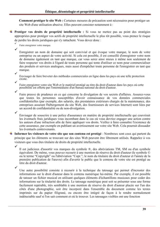 Éthique, déontologie et propriété intellectuelle
Comment protéger le site Web : Certaines mesures de précaution sont nécessaires pour protéger un
site Web d'une utilisation abusive. Elles peuvent consister notamment à :
Protéger vos droits de propriété intellectuelle : Si vous ne mettez pas au point des stratégies
appropriées pour protéger vos actifs de propriété intellectuelle le plus tôt possible, vous prenez le risque
de perdre les droits juridiques qui s'y rattachent. Vous devez donc :
✓
Faire enregistrer votre marque.
✓
Enregistrer un nom de domaine qui soit convivial et qui évoque votre marque, le nom de votre
entreprise ou un aspect de votre activité. Si cela est possible, il est conseillé d'enregistrer votre nom
de domaine également en tant que marque, car vous serez ainsi mieux à même non seulement de
faire respecter vos droits à l'égard de toute personne qui tente d'utiliser ce nom pour commercialiser
des produits et services analogues, mais aussi d'empêcher toute personne de l'enregistrer en tant que
marque.
✓
Envisager de faire breveter des méthodes commerciales en ligne dans les pays où une telle protection
existe.
✓
Faire enregistrer votre site Web et le matériel protégé au titre du droit d'auteur dans les pays où cette
possibilité est offerte par l'intermédiaire d'un bureau national du droit d'auteur.
✓
Faire preuve de prudence en ce qui concerne la divulgation de vos secrets d'affaires. Assurez-vous
que toutes les personnes susceptibles d'avoir connaissance de vos données commerciales
confidentielles (par exemple, des salariés, des prestataires extérieurs chargés de la maintenance, des
entreprises assurant l'hébergement du site Web, des fournisseurs de services Internet) sont liées par
un accord de confidentialité ou de non-divulgation.
✓
Envisager de souscrire à une police d'assurance en matière de propriété intellectuelle qui couvrirait
les éventuels frais juridiques vous incombant dans le cas où vous devriez engager une action contre
les auteurs d'une infraction afin de faire appliquer vos droits. Veillez à faire connaître l'existence de
cette assurance, par exemple en publiant un avertissement sur votre site Web. Cela pourrait dissuader
les éventuels contrevenants.
Informer les visiteurs de votre site que son contenu est protégé : Nombreux sont ceux qui partent du
principe que les éléments se trouvant sur des sites Web peuvent être librement utilisés. Rappelez à vos
visiteurs que vous êtes titulaire de droits de propriété intellectuelle.
✓
Il est judicieux d'assortir vos marques du symbole ®, des abréviations TM, SM ou d'un symbole
équivalent. De même, vous pouvez recourir à une mention de réserve du droit d'auteur (le symbole ©
ou le terme “Copyright” ou l'abréviation “Copr.”; le nom du titulaire du droit d'auteur et l'année de la
première publication de l'œuvre) afin d'avertir le public que le contenu de votre site est protégé au
titre du droit d'auteur.
✓
Une autre possibilité consiste à recourir à la technique du tatouage qui permet d'incruster des
informations sur le droit d'auteur dans le contenu numérique lui-même. Par exemple, il est possible
de tatouer un fichier musical en utilisant quelques éléments d'échantillons musicaux pour coder des
informations sur la titularité des droits. Le tatouage numérique peut soit se présenter sous une forme
facilement repérable, très semblable à une mention de réserve du droit d'auteur placée sur l'un des
côtés d'une photographie, soit être incorporé dans l'ensemble du document comme les textes
imprimés sur du papier filigrané, ou encore être intégré de façon à le rendre normalement
indétectable sauf si l'on sait comment et où le trouver. Les tatouages visibles ont une fonction
39
 