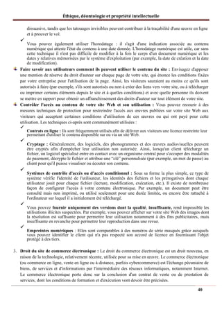 Éthique, déontologie et propriété intellectuelle
dissuasive, tandis que les tatouages invisibles peuvent contribuer à la traçabilité d'une œuvre en ligne
et à prouver le vol.
✓
Vous pouvez également utiliser l'horodatage : il s'agit d'une indication associée au contenu
numérique qui atteste l'état du contenu à une date donnée. L'horodatage numérique est utile, car sans
cette technique il n'est pas difficile de modifier à la fois le corps d'un document numérique et les
dates y relatives mémorisées par le système d'exploitation (par exemple, la date de création et la date
de modification).
Faire savoir aux utilisateurs comment ils peuvent utiliser le contenu du site : Envisagez d'apposer
une mention de réserve du droit d'auteur sur chaque page de votre site, qui énonce les conditions fixées
par votre entreprise pour l'utilisation de la page. Ainsi, les visiteurs sauraient au moins ce qu'ils sont
autorisés à faire (par exemple, s'ils sont autorisés ou non à créer des liens vers votre site, ou à télécharger
ou imprimer certains éléments depuis le site et à quelles conditions) et avec quelle personne ils doivent
se mettre en rapport pour obtenir un affranchissement des droits d'auteur sur tout élément de votre site.
Contrôler l'accès au contenu de votre site Web et son utilisation : Vous pouvez recourir à des
mesures techniques de protection pour restreindre l'accès aux œuvres publiées sur votre site Web aux
visiteurs qui acceptent certaines conditions d'utilisation de ces œuvres ou qui ont payé pour cette
utilisation. Les techniques ci-après sont communément utilisées :
✓
Contrats en ligne : Ils sont fréquemment utilisés afin de délivrer aux visiteurs une licence restreinte leur
permettant d'utiliser le contenu disponible sur ou via un site Web.
✓
Cryptage : Généralement, des logiciels, des phonogrammes et des œuvres audiovisuelles peuvent
être cryptés afin d'empêcher leur utilisation non autorisée. Ainsi, lorsqu'un client télécharge un
fichier, un logiciel spécialisé entre en contact avec un organisme central pour s'occuper des modalités
de paiement, décrypte le fichier et attribue une “clé” personnalisée (par exemple, un mot de passe) au
client pour qu'il puisse visualiser ou écouter son contenu.
✓
Systèmes de contrôle d'accès ou d'accès conditionnel : Sous sa forme la plus simple, ce type de
système vérifie l'identité de l'utilisateur, les identités des fichiers et les prérogatives dont chaque
utilisateur jouit pour chaque fichier (lecture, modification, exécution, etc.). Il existe de nombreuse
façon de configurer l'accès à votre contenu électronique. Par exemple, un document peut être
consulté mais non imprimé, ou utilisé seulement pour une durée limitée, ou encore être rattaché à
l'ordinateur sur lequel il a initialement été téléchargé.
✓
Vous pouvez fournir uniquement des versions dont la qualité, insuffisante, rend impossible les
utilisations illicites suspectées. Par exemple, vous pouvez afficher sur votre site Web des images dont
la résolution est suffisante pour permettre leur utilisation notamment à des fins publicitaires, mais
insuffisante en revanche pour permettre leur reproduction dans une revue.
✓
Empreintes numériques : Elles sont comparables à des numéros de série masqués grâce auxquels
vous pouvez identifier le client qui n'a pas respecté son accord de licence en fournissant l'objet
protégé à des tiers.
3. Droit du site de commerce électronique : Le droit du commerce électronique est un droit nouveau, en
raison de la technologie, relativement récente, utilisée pour sa mise en œuvre. Le commerce électronique
(ou commerce en ligne, vente en ligne ou à distance, parfois cybercommerce) est l'échange pécuniaire de
biens, de services et d'informations par l'intermédiaire des réseaux informatiques, notamment Internet.
Le commerce électronique porte donc sur la conclusion d'un contrat de vente ou de prestation de
services, dont les conditions de formation et d'exécution vont devoir être précisées.
40
 