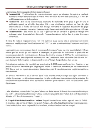 Éthique, déontologie et propriété intellectuelle
Le commerce électronique présente trois caractéristiques :
Immatérialité : C’est bien l'une des caractéristiques du rapport qui s’instaure Le contrat se conclu de
manière totalement dématérialisée L'exécution peut l’être aussi. Au stade de la conclusion, il se pose des
problèmes de preuve et de formalisme
Interactivité : Elle est la caractéristique essentielle du multimédia C'est grâce et par elle que le
multimédia connait sa véritable dimension. Elle a une signification juridique, et l'une des plus
intéressantes est la faculté à l’occasion d’un échange entre offre et acceptation de consulter des pages
extérieures au processus contractuel (notamment des clauses contractuelles) incorporation par référence.
Internationalité : Elle résulte du fait que le protocole IP est universel et permet l’échange entre
ordinateurs situés de par et d'autre du monde. Ce paramètre dot être intégré dans la gestion des risques
contractuels.
il existe des règles à respecter lorsque l’on veut mettre en place un site afin de commercer sur internet
notamment les obligations d'identification que la LCEN (Loi pour la confiance dans l’économie numérique)
impose.
La protection des consommateurs dans le commerce électronique n’en est pas pour autant négligée. Elle est
assurée par des textes qui ont vocation à s'appliquer, en particulier les concernant la protection des
consommateurs dans les contrats conclus à distance. La directive générale de 1997 sur les contrats conclus à
distance par les en français par une ordonnance de 2001) notamment un de rétractation dans un délai de 7
jours à compter de la réception ou de commande selon qu'il s'agit d'un produit ou d’un service.
Cette directive générale a été complétée par une directive de 2002 concernant les services financiers et qui
prévoit un délai de rétractation plus long(14 jours suivant la conclusion, transposée par une ordonnance de
2005 Ces ne sont pas propres au commerce électronique, mais devraient assurer une certaine protection au
consommateur.
Ce droit de rétractation u est-il suffisant Selon Huet, non On aurait pu songer aux règles concernant la
validité des contrats Les dérogations auraient pu être plus nombreuses plus soucieuses de la protection des
consommateurs notamment on aurait pu éviter de permettre qu'un contrat de crédit soit conclusions forme
électronique.
La loi Algérienne, comme la loi Française d’ailleurs, ne donne aucune définition du commerce électronique,
par contre , elle donne la définition de l’acte de commerce en général dans l’article 2 du code de commerce
Algérien (632 du code de commerce Français ).
4. Propriété intellectuelle et réseaux sociaux : l'apparition des réseaux sociaux a permis un accès facilité
et instantané à des œuvres protégées par le droit d'auteur. ... En effet, la publication d'œuvres protégées sans
l'autorisation de leur auteur est passible de contrefaçon, ainsi que l'utilisation d'une marque.
 