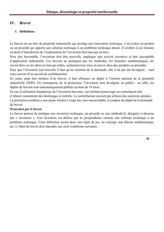 Éthique, déontologie et propriété intellectuelle
IV. Brevet
1. Définition :
Le brevet est un titre de propriété industrielle qui protège une innovation technique, c’est-à-dire un produit
ou un procédé qui apporte une solution technique à un problème technique donné. Il confère à son titulaire
un droit d’interdiction de l’exploitation de l’invention brevetée par un tiers.
Pour être brevetable, l’invention doit être nouvelle, impliquer une activité inventive et être susceptible
d’application industrielle. Les brevets ne protègent pas les méthodes, les formules mathématiques, les
savoir-faire ou les idées en tant que telles, seulement leur mise en œuvre dans des produits ou procédés.
Pour que l’invention soit nouvelle il faut qu‘au moment de la demande, elle n’ait pas été divulguée – sauf
sous couvert d’un accord de confidentialité.
En outre, pour être titulaire d’un brevet, il faut effectuer un dépôt à l’institut national de la propriété
industrielle (INPI). En contrepartie de la protection, l’invention sera divulguée au public : en effet, les
dépôts de brevets sont automatiquement publiés au bout de 18 mois.
En cas d’utilisation frauduleuse de l’invention brevetée, son titulaire pourra agir en contrefaçon afin
d’obtenir notamment des dommages et intérêts. Le contrefacteur encourt par ailleurs des sanctions pénales.
La protection conférée a une durée limitée à vingt ans, non renouvelable, à compter du dépôt de la demande
de brevet.
Protection par le brevet
Le brevet permet de protéger une invention technique, un procédé ou une méthode16, désignés ci-dessous
par « invention ». Une invention est définie par la jurisprudence comme une solution technique à un
problème technique. Cette définition exclut donc une règle de jeu, un concept, une théorie mathématique,
etc. L’objet du brevet doit répondre aux trois conditions suivantes :
42
 