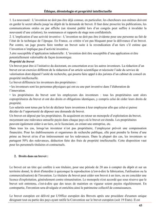 Éthique, déontologie et propriété intellectuelle
1. La nouveauté : L’invention ne doit pas être déjà connue, en particulier, les chercheurs eux-mêmes doivent
en garder le secret absolu jusqu’au dépôt de la demande de brevet. Il faut donc proscrire les publications, les
communications orales ou par affiche (un résumé publié lors d’un congrès peut suffire à invalider la
nouveauté d’une création), les soutenances et rapports de stage non confidentiels.
2. L’implication d’une activité inventive : L’invention ne doit pas être évidente pour une personne au fait de
l’état de la technique de l’époque. En France, ce critère n’est pas bloquant pour la délivrance d’un brevet.
Par contre, un juge pourra faire tomber un brevet suite à la revendication d’un tiers s’il estime que
l’invention n’implique pas d’activité inventive.
3.etre susceptible d’application industrielle : L’invention doit être susceptible d’une application et être
potentiellement valorisable de façon économique.
Propriété du brevet
Un brevet peut être à l’initiative du doctorant, en concertation avec les autres inventeurs. La rédaction d’un
brevet est un exercice différent de la rédaction d’un article scientifique et nécessite l’aide du service de
valorisation dont dépend l’unité de recherche, qui pourra faire appel à des juristes d’un cabinet de conseil en
propriété intellectuelle.
Le brevet différencie les inventeurs des propriétaires :
• les inventeurs sont les personnes physiques qui ont eu une part inventive dans l’élaboration de
l’innovation.
• les propriétaires du brevet sont les employeurs des inventeurs : tous les propriétaires sont alors
copropriétaires du brevet et ont des droits et obligations identiques, y compris celui de céder leurs droits de
propriété.
Les salariés sont tenus par la loi de déclarer leurs inventions à leur employeur afin que celui-ci puisse
décider de l’opportunité de déposer une demande de brevet.
Un brevet est déposé par les propriétaires. Ils acquièrent en retour un monopole d’exploitation du brevet,
moyennant une redevance annuelle payée dans chaque pays où le brevet est étendu. Les propriétaires
peuvent également céder à un tiers, en le licenciant, en créant une entreprise, etc.
Dans tous les cas, lorsqu’un inventeur n’est pas propriétaire, l’employeur prévoit une compensation
financière. Pour les établissements et organismes de recherche publique, elle peut prendre la forme d’une
prime au brevet et/ou d’un intéressement sur les redevances. Dans la plupart des cas, les inventeurs se
partagent 50% des redevances, déduction faite des frais de propriété intellectuelle. Cette disposition vaut
pour les personnels titulaires et contractuels.
2. Droits dans un brevet :
Le brevet est un titre qui confère à son titulaire, pour une période de 20 ans à compter du dépôt et sur un
territoire donné, le droit d'interdire à quiconque la reproduction (c'est-à-dire la fabrication, l'utilisation ou la
commercialisation) de l'invention. Le titulaire du brevet peut céder son brevet à un tiers, ou en concéder une
licence d'exploitation, généralement contre rémunération. Le monopole n'est accordé que sous réserve que le
brevet soit entretenu, c'est-à-dire que des taxes de maintien en vigueur soient payées régulièrement. En
contrepartie, l'invention sera divulguée et enrichira ainsi le patrimoine collectif de connaissances.
Le brevet européen est délivré par L'Office européen des Brevets après une procédure d'examen unique
désignant tout ou partie des pays ayant ratifié la Convention sur le brevet européen (soit 19 Etats). Il est
43
 
