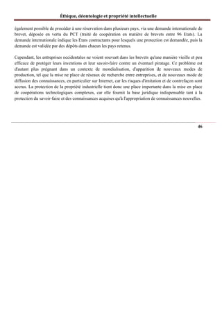 Éthique, déontologie et propriété intellectuelle
également possible de procéder à une réservation dans plusieurs pays, via une demande internationale de
brevet, déposée en vertu du PCT (traité de coopération en matière de brevets entre 96 Etats). La
demande internationale indique les Etats contractants pour lesquels une protection est demandée, puis la
demande est validée par des dépôts dans chacun les pays retenus.
Cependant, les entreprises occidentales ne voient souvent dans les brevets qu'une manière vieille et peu
efficace de protéger leurs inventions et leur savoir-faire contre un éventuel piratage. Ce problème est
d'autant plus prégnant dans un contexte de mondialisation, d'apparition de nouveaux modes de
production, tel que la mise ne place de réseaux de recherche entre entreprises, et de nouveaux mode de
diffusion des connaissances, en particulier sur Internet, car les risques d'imitation et de contrefaçon sont
accrus. La protection de la propriété industrielle tient donc une place importante dans la mise en place
de coopérations technologiques complexes, car elle fournit la base juridique indispensable tant à la
protection du savoir-faire et des connaissances acquises qu'à l'appropriation de connaissances nouvelles.
46
 