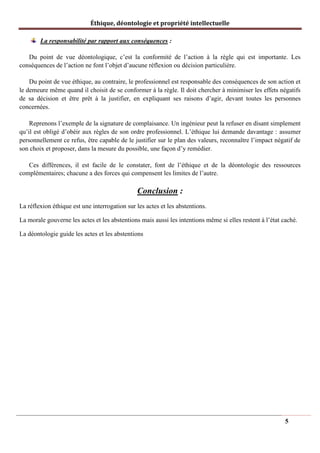 Éthique, déontologie et propriété intellectuelle
La responsabilité par rapport aux conséquences :
Du point de vue déontologique, c’est la conformité de l’action à la règle qui est importante. Les
conséquences de l’action ne font l’objet d’aucune réflexion ou décision particulière.
Du point de vue éthique, au contraire, le professionnel est responsable des conséquences de son action et
le demeure même quand il choisit de se conformer à la règle. Il doit chercher à minimiser les effets négatifs
de sa décision et être prêt à la justifier, en expliquant ses raisons d’agir, devant toutes les personnes
concernées.
Reprenons l’exemple de la signature de complaisance. Un ingénieur peut la refuser en disant simplement
qu’il est obligé d’obéir aux règles de son ordre professionnel. L’éthique lui demande davantage : assumer
personnellement ce refus, être capable de le justifier sur le plan des valeurs, reconnaître l’impact négatif de
son choix et proposer, dans la mesure du possible, une façon d’y remédier.
Ces différences, il est facile de le constater, font de l’éthique et de la déontologie des ressources
complémentaires; chacune a des forces qui compensent les limites de l’autre.
Conclusion :
La réflexion éthique est une interrogation sur les actes et les abstentions.
La morale gouverne les actes et les abstentions mais aussi les intentions même si elles restent à l’état caché.
La déontologie guide les actes et les abstentions
5
 