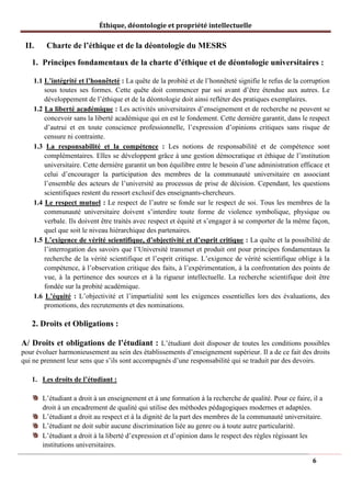 Éthique, déontologie et propriété intellectuelle
II. Charte de l’éthique et de la déontologie du MESRS
1. Principes fondamentaux de la charte d’éthique et de déontologie universitaires :
1.1 L’intégrité et l’honnêteté : La quête de la probité et de l’honnêteté signifie le refus de la corruption
sous toutes ses formes. Cette quête doit commencer par soi avant d’être étendue aux autres. Le
développement de l’éthique et de la déontologie doit ainsi refléter des pratiques exemplaires.
1.2 La liberté académique : Les activités universitaires d’enseignement et de recherche ne peuvent se
concevoir sans la liberté académique qui en est le fondement. Cette dernière garantit, dans le respect
d’autrui et en toute conscience professionnelle, l’expression d’opinions critiques sans risque de
censure ni contrainte.
1.3 La responsabilité et la compétence : Les notions de responsabilité et de compétence sont
complémentaires. Elles se développent grâce à une gestion démocratique et éthique de l’institution
universitaire. Cette dernière garantit un bon équilibre entre le besoin d’une administration efficace et
celui d’encourager la participation des membres de la communauté universitaire en associant
l’ensemble des acteurs de l’université au processus de prise de décision. Cependant, les questions
scientifiques restent du ressort exclusif des enseignants-chercheurs.
1.4 Le respect mutuel : Le respect de l’autre se fonde sur le respect de soi. Tous les membres de la
communauté universitaire doivent s’interdire toute forme de violence symbolique, physique ou
verbale. Ils doivent être traités avec respect et équité et s’engager à se comporter de la même façon,
quel que soit le niveau hiérarchique des partenaires.
1.5 L’exigence de vérité scientifique, d’objectivité et d’esprit critique : La quête et la possibilité de
l’interrogation des savoirs que l’Université transmet et produit ont pour principes fondamentaux la
recherche de la vérité scientifique et l’esprit critique. L’exigence de vérité scientifique oblige à la
compétence, à l’observation critique des faits, à l’expérimentation, à la confrontation des points de
vue, à la pertinence des sources et à la rigueur intellectuelle. La recherche scientifique doit être
fondée sur la probité académique.
1.6 L’équité : L’objectivité et l’impartialité sont les exigences essentielles lors des évaluations, des
promotions, des recrutements et des nominations.
2. Droits et Obligations :
A/ Droits et obligations de l’étudiant : L’étudiant doit disposer de toutes les conditions possibles
pour évoluer harmonieusement au sein des établissements d’enseignement supérieur. Il a de ce fait des droits
qui ne prennent leur sens que s’ils sont accompagnés d’une responsabilité qui se traduit par des devoirs.
1. Les droits de l’étudiant :
L’étudiant a droit à un enseignement et à une formation à la recherche de qualité. Pour ce faire, il a
droit à un encadrement de qualité qui utilise des méthodes pédagogiques modernes et adaptées.
L’étudiant a droit au respect et à la dignité de la part des membres de la communauté universitaire.
L’étudiant ne doit subir aucune discrimination liée au genre ou à toute autre particularité.
L’étudiant a droit à la liberté d’expression et d’opinion dans le respect des règles régissant les
institutions universitaires.
6
 