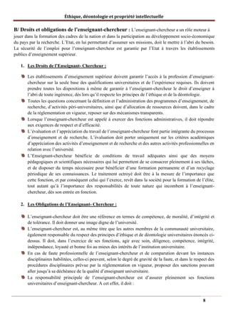 Éthique, déontologie et propriété intellectuelle
B/ Droits et obligations de l’enseignant-chercheur : L’enseignant-chercheur a un rôle moteur à
jouer dans la formation des cadres de la nation et dans la participation au développement socio-économique
du pays par la recherche. L’Etat, en lui permettant d’assumer ses missions, doit le mettre à l’abri du besoin.
La sécurité de l’emploi pour l’enseignant-chercheur est garantie par l’Etat à travers les établissements
publics d’enseignement supérieur.
1. Les Droits de l’Enseignant- Chercheur :
Les établissements d’enseignement supérieur doivent garantir l’accès à la profession d’enseignant-
chercheur sur la seule base des qualifications universitaires et de l’expérience requises. Ils doivent
prendre toutes les dispositions à même de garantir à l’enseignant-chercheur le droit d’enseigner à
l’abri de toute ingérence, dès lors qu’il respecte les principes de l’éthique et de la déontologie.
Toutes les questions concernant la définition et l’administration des programmes d’enseignement, de
recherche, d’activités péri-universitaires, ainsi que d’allocation de ressources doivent, dans le cadre
de la réglementation en vigueur, reposer sur des mécanismes transparents.
Lorsque l’enseignant-chercheur est appelé à exercer des fonctions administratives, il doit répondre
aux exigences de respect et d’efficacité.
L’évaluation et l’appréciation du travail de l’enseignant-chercheur font partie intégrante du processus
d’enseignement et de recherche. L’évaluation doit porter uniquement sur les critères académiques
d’appréciation des activités d’enseignement et de recherche et des autres activités professionnelles en
relation avec l’université.
L’Enseignant-chercheur bénéficie de conditions de travail adéquates ainsi que des moyens
pédagogiques et scientifiques nécessaires qui lui permettent de se consacrer pleinement à ses tâches,
et de disposer du temps nécessaire pour bénéficier d’une formation permanente et d’un recyclage
périodique de ses connaissances. Le traitement octroyé doit être à la mesure de l’importance que
cette fonction, et par conséquent celui qui l’exerce, revêt dans la société pour la formation de l’élite,
tout autant qu’à l’importance des responsabilités de toute nature qui incombent à l’enseignant-
chercheur, dès son entrée en fonction.
2. Les Obligations de l’Enseignant- Chercheur :
L’enseignant-chercheur doit être une référence en termes de compétence, de moralité, d’intégrité et
de tolérance. Il doit donner une image digne de l’université.
L’enseignant-chercheur est, au même titre que les autres membres de la communauté universitaire,
également responsable du respect des principes d’éthique et de déontologie universitaires énoncés ci-
dessus. Il doit, dans l’exercice de ses fonctions, agir avec soin, diligence, compétence, intégrité,
indépendance, loyauté et bonne foi au mieux des intérêts de l’institution universitaire.
En cas de faute professionnelle de l’enseignant-chercheur et de comparution devant les instances
disciplinaires habilitées, celles-ci peuvent, selon le degré de gravité de la faute, et dans le respect des
procédures disciplinaires prévue par la réglementation en vigueur, proposer des sanctions pouvant
aller jusqu’à sa déchéance de la qualité d’enseignant universitaire.
La responsabilité principale de l’enseignant-chercheur est d’assurer pleinement ses fonctions
universitaires d’enseignant-chercheur. A cet effet, il doit :
8
 