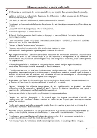 Éthique, déontologie et propriété intellectuelle
✓
S’efforcer de se conformer à des normes aussi élevées que possible dans son activité professionnelle.
✓
Veiller au respect de la confidentialité du contenu des délibérations et débats tenus au sein des différentes
instances dans lesquelles il siège.
✓
Faire preuve de conscience professionnelle dans l’accomplissement de ses taches.
✓
Contribuer à la dynamisation de la fonction d’évaluation des activités pédagogiques et scientifiques à tous les
niveaux
✓
Consacrer le principe de transparence et celui du droit de recours.
✓
Ne pas abuser du pouvoir que lui confère sa profession.
✓
S’abstenir d’utiliser son statut d’universitaire et d’engager la responsabilité de l’université à des fins
purement personnelles.
✓
Gérer honnêtement tous les fonds qui lui sont confiés dans le cadre de l’université, d’activités de recherche
ou de toute autre activité professionnelle.
✓
Préserver sa liberté d’action en tant qu’universitaire.
✓
Faire preuve de disponibilité pour accomplir les tâches de sa fonction et être présent au sein des
établissements d’enseignement supérieur pour l’exécution de celles-ci.
✓
Agir en professionnel de l’éducation en se tenant au courant des innovations, en veillant à l’actualisation
constante de l’état de ses connaissances et de ses méthodes d’enseignement et de formation, en
pratiquant son auto-évaluation, en faisant preuve de sens critique et d’autonomie, et en sachant prendre
ses responsabilités.
✓
Mener l’enseignement et la recherche en conformité avec les normes éthiques et professionnelles
universelles, loin de toute forme de propagande et d’endoctrinement.
✓
L’enseignant-chercheur est ainsi tenu de dispenser un enseignement aussi efficace que le permettent les
moyens mis à sa disposition par les établissements d’enseignement supérieur, dans un esprit de justice et
d’équité vis-à-vis de tous les étudiants sans distinction aucune, en encourageant le libre échange des
idées, et en se tenant à leur disposition pour les accompagner.
✓
Se garder de toute forme de discrimination en rapport avec le genre, la nationalité, l’appartenance ethnique,
le statut social, la religion, les opinions politiques, le handicap et la maladie.
✓
Exposer clairement les objectifs pédagogiques de ses enseignements, et respecter les règles
pédagogiques de la progression (périodicité, durée, barème de notation, consultation des copies et
réception des étudiants avant validation définitive des notes.)
✓
Avoir une appréciation la plus objective possible des performances des étudiants.
✓
Orienter ses activités d’expertise et de conseil vers des travaux susceptibles d’enrichir ses
enseignements, de contribuer à l’avancement de ses recherches, ou de participer à son rayonnement en
tant qu’universitaire.
✓
Fonder ses travaux de recherche sur une quête sincère du savoir, avec tout le respect dû au principe de la
preuve et à l’impartialité du raisonnement.
✓
Respecter le travail d’érudition de ses collègues universitaires et les travaux des étudiants et en créditer les
auteurs. Aussi, le plagiat constitue une faute majeure et inexcusable pouvant conduire à l’exclusion.
✓
Contribuer au respect des libertés académiques des autres membres de la communauté universitaire et
accepter la confrontation loyale des points de vue différents.
✓
Faire preuve d’équité et d’impartialité dans l’évaluation professionnelle ou académique de ses collègues.
9
 