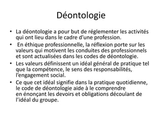 Déontologie
• La déontologie a pour but de réglementer les activités
qui ont lieu dans le cadre d’une profession.
• En éthique professionnelle, la réflexion porte sur les
valeurs qui motivent les conduites des professionnels
et sont actualisées dans les codes de déontologie.
• Les valeurs définissent un idéal général de pratique tel
que la compétence, le sens des responsabilités,
l’engagement social.
• Ce que cet idéal signifie dans la pratique quotidienne,
le code de déontologie aide à le comprendre
en énonçant les devoirs et obligations découlant de
l’idéal du groupe.
 