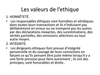 Les valeurs de l’ethique
1. HONNÊTETÉ.
• Les responsables éthiques sont honnêtes et véridiques
dans toutes leurs transactions et ils n'induisent pas
délibérément en erreur ou ne trompent pas les autres
par des déclarations inexactes, des surestimations, des
vérités partielles, des omissions sélectives ou tout
autre moyen.
2. INTÉGRITÉ.
• Les dirigeants éthiques font preuve d'intégrité
personnelle et du courage de leurs convictions en
faisant ce qu'ils pensent être juste même lorsqu'il y a
une forte pression pour faire autrement ; ils ont des
principes, sont honorables et droits .
 