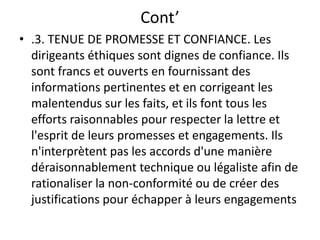 Cont’
• .3. TENUE DE PROMESSE ET CONFIANCE. Les
dirigeants éthiques sont dignes de confiance. Ils
sont francs et ouverts en fournissant des
informations pertinentes et en corrigeant les
malentendus sur les faits, et ils font tous les
efforts raisonnables pour respecter la lettre et
l'esprit de leurs promesses et engagements. Ils
n'interprètent pas les accords d'une manière
déraisonnablement technique ou légaliste afin de
rationaliser la non-conformité ou de créer des
justifications pour échapper à leurs engagements
 