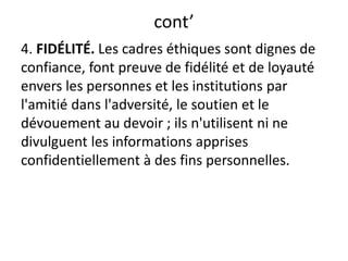 cont’
4. FIDÉLITÉ. Les cadres éthiques sont dignes de
confiance, font preuve de fidélité et de loyauté
envers les personnes et les institutions par
l'amitié dans l'adversité, le soutien et le
dévouement au devoir ; ils n'utilisent ni ne
divulguent les informations apprises
confidentiellement à des fins personnelles.
 