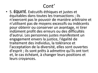 Cont’
• 5. ÉQUITÉ. Exécutifs éthiques et justes et
équitables dans toutes les transactions ; ils
n'exercent pas le pouvoir de manière arbitraire et
n'utilisent pas de moyens excessifs ou indécents
pour obtenir ou conserver un avantage, ni tirer
indûment profit des erreurs ou des difficultés
d'autrui. Les personnes justes manifestent un
engagement envers la justice, l'égalité de
traitement des individus, la tolérance et
l'acceptation de la diversité, elles sont ouvertes
d'esprit ; ils sont prêts à admettre qu'ils ont tort
et, le cas échéant, à changer leurs positions et
leurs croyances.
 