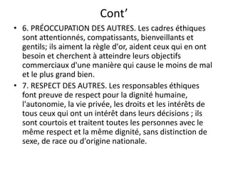 Cont’
• 6. PRÉOCCUPATION DES AUTRES. Les cadres éthiques
sont attentionnés, compatissants, bienveillants et
gentils; ils aiment la règle d'or, aident ceux qui en ont
besoin et cherchent à atteindre leurs objectifs
commerciaux d'une manière qui cause le moins de mal
et le plus grand bien.
• 7. RESPECT DES AUTRES. Les responsables éthiques
font preuve de respect pour la dignité humaine,
l'autonomie, la vie privée, les droits et les intérêts de
tous ceux qui ont un intérêt dans leurs décisions ; ils
sont courtois et traitent toutes les personnes avec le
même respect et la même dignité, sans distinction de
sexe, de race ou d'origine nationale.
 