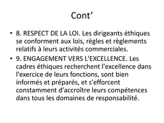 Cont’
• 8. RESPECT DE LA LOI. Les dirigeants éthiques
se conforment aux lois, règles et règlements
relatifs à leurs activités commerciales.
• 9. ENGAGEMENT VERS L'EXCELLENCE. Les
cadres éthiques recherchent l'excellence dans
l'exercice de leurs fonctions, sont bien
informés et préparés, et s'efforcent
constamment d'accroître leurs compétences
dans tous les domaines de responsabilité.
 