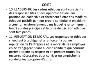 cont
• 10. LEADERSHIP. Les cadres éthiques sont conscients
des responsabilités et des opportunités de leur
position de leadership et cherchent à être des modèles
éthiques positifs par leur propre conduite et en aidant
à créer un environnement dans lequel le raisonnement
fondé sur des principes et la prise de décision éthique
sont très prisés.
• 11. RÉPUTATION ET MORAL. Les responsables éthiques
cherchent à protéger et à renforcer la bonne
réputation de l'entreprise et le moral de ses employés
en ne s'engageant dans aucune conduite qui pourrait
porter atteinte au respect et en prenant toutes les
mesures nécessaires pour corriger ou empêcher la
conduite inappropriée d'autrui.
 