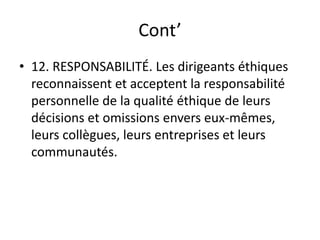 Cont’
• 12. RESPONSABILITÉ. Les dirigeants éthiques
reconnaissent et acceptent la responsabilité
personnelle de la qualité éthique de leurs
décisions et omissions envers eux-mêmes,
leurs collègues, leurs entreprises et leurs
communautés.
 