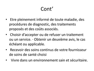 Cont’
• Etre pleinement informé de toute maladie, des
procédures de diagnostic, des traitements
proposés et des coûts associés.
• Choisir d'accepter ou de refuser un traitement
ou un service. · Obtenir un deuxième avis, le cas
échéant ou applicable.
• Recevoir des soins continus de votre fournisseur
de soins de santé choisi
• Vivre dans un environnement sain et sécuritaire.
 