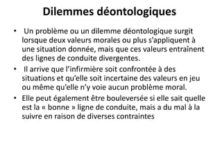 Dilemmes déontologiques
• Un problème ou un dilemme déontologique surgit
lorsque deux valeurs morales ou plus s’appliquent à
une situation donnée, mais que ces valeurs entraînent
des lignes de conduite divergentes.
• Il arrive que l’infirmière soit confrontée à des
situations et qu’elle soit incertaine des valeurs en jeu
ou même qu’elle n’y voie aucun problème moral.
• Elle peut également être bouleversée si elle sait quelle
est la « bonne » ligne de conduite, mais a du mal à la
suivre en raison de diverses contraintes
 
