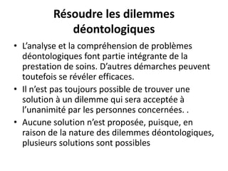Résoudre les dilemmes
déontologiques
• L’analyse et la compréhension de problèmes
déontologiques font partie intégrante de la
prestation de soins. D’autres démarches peuvent
toutefois se révéler efficaces.
• Il n’est pas toujours possible de trouver une
solution à un dilemme qui sera acceptée à
l’unanimité par les personnes concernées. .
• Aucune solution n’est proposée, puisque, en
raison de la nature des dilemmes déontologiques,
plusieurs solutions sont possibles
 