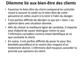 Dilemme lie aux bien-être des clients
• Favoriser le bien-être du client comprend les activités
visant à assurer la santé ou le bien-être de cette
personne et celles visant à la tenir à l’abri du danger.
• Il est parfois difficile de décider ce qui est « bien » ou
optimal dans une situation donnée.
• Afin de choisir la meilleure ligne de conduite, il importe
tout d’abord de savoir distinguer entre ce que
l’infirmière considère comme étant bénéfique et ce
que souhaite le client.
• En outre, il est parfois difficile de peser le pour (les
bienfaits possibles) et le contre (les risques) d’un
traitement donné. L’infirmière doit toujours accorder la
priorité aux opinions du client.
 