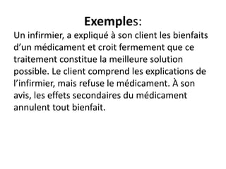 Exemples:
Un infirmier, a expliqué à son client les bienfaits
d’un médicament et croit fermement que ce
traitement constitue la meilleure solution
possible. Le client comprend les explications de
l’infirmier, mais refuse le médicament. À son
avis, les effets secondaires du médicament
annulent tout bienfait.
 
