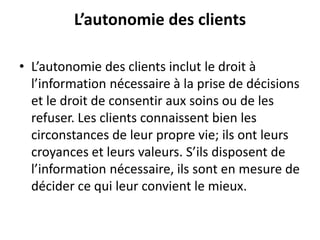 L’autonomie des clients
• L’autonomie des clients inclut le droit à
l’information nécessaire à la prise de décisions
et le droit de consentir aux soins ou de les
refuser. Les clients connaissent bien les
circonstances de leur propre vie; ils ont leurs
croyances et leurs valeurs. S’ils disposent de
l’information nécessaire, ils sont en mesure de
décider ce qui leur convient le mieux.
 