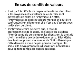 En cas de conflit de valeurs
• Il est parfois difficile de respecter les désirs d’un client
si les croyances et les valeurs de ce dernier sont
différentes de celles de l’infirmière. En effet,
l’infirmière a ses propres valeurs morales et peut être
confrontée à un dilemme si elle n’est pas d’accord avec
la décision du client.
• L’infirmière croira peutêtre que, à titre de
professionnelle de la santé, elle sait ce qui est dans
l’intérêt véritable du client; or, les clients ont le droit de
choisir une ligne de conduite dangereuse. Si les désirs
du client s’opposent aux valeurs de l’infirmière et que
cette dernière estime ne pas pouvoir prodiguer les
soins, elle devra prendre les dispositions nécessaires
pour se faire remplacer auprès du client.
 