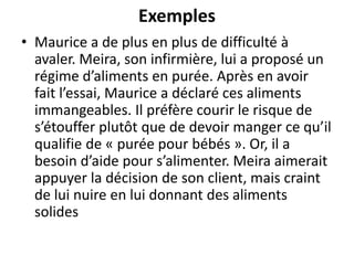 Exemples
• Maurice a de plus en plus de difficulté à
avaler. Meira, son infirmière, lui a proposé un
régime d’aliments en purée. Après en avoir
fait l’essai, Maurice a déclaré ces aliments
immangeables. Il préfère courir le risque de
s’étouffer plutôt que de devoir manger ce qu’il
qualifie de « purée pour bébés ». Or, il a
besoin d’aide pour s’alimenter. Meira aimerait
appuyer la décision de son client, mais craint
de lui nuire en lui donnant des aliments
solides
 