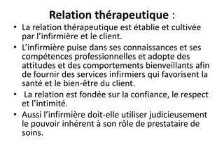 Relation thérapeutique :
• La relation thérapeutique est établie et cultivée
par l’infirmière et le client.
• L’infirmière puise dans ses connaissances et ses
compétences professionnelles et adopte des
attitudes et des comportements bienveillants afin
de fournir des services infirmiers qui favorisent la
santé et le bien-être du client.
• La relation est fondée sur la confiance, le respect
et l’intimité.
• Aussi l’infirmière doit-elle utiliser judicieusement
le pouvoir inhérent à son rôle de prestataire de
soins.
 
