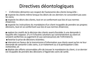 Directives déontologiques
• L’infirmière démontre son respect de l’autonomie des clients lorsqu’elle :
■ respecte les clients même lorsque les désirs de ces derniers ne concordent pas avec
les siens;
■ respecte les désirs des clients, tout en se conformant aux lois et aux normes
d’exercice;
■ respecte les instructions du mandataire d’un client incapable de prendre ses propres
décisions, tout en se conformant aux lois et aux normes d’exercice;
■ explore les motifs de la décision des clients avant d’accéder à une demande à
laquelle elle s’oppose. (Y a-t-il d’autres solutions qui conviendraient au client et
seraient conformes au jugement et aux connaissances de l’infirmière?);
■ favorise la prise de décisions éclairées;
■ intervient en faveur de la transmission d’information aux clients avant qu’on ne leur
demande de consentir à des soins, à un traitement ou à la participation à des
recherches; et
■ déploie des efforts raisonnables afin de trouver le mandataire du client, si ce dernier
est incapable de prendre des décisions à l’égard des soins de santé.
 
