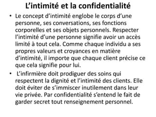 L’intimité et la confidentialité
• Le concept d’intimité englobe le corps d’une
personne, ses conversations, ses fonctions
corporelles et ses objets personnels. Respecter
l’intimité d’une personne signifie avoir un accès
limité à tout cela. Comme chaque individu a ses
propres valeurs et croyances en matière
d’intimité, il importe que chaque client précise ce
que cela signifie pour lui.
• L’infirmière doit prodiguer des soins qui
respectent la dignité et l’intimité des clients. Elle
doit éviter de s’immiscer inutilement dans leur
vie privée. Par confidentialité s’entend le fait de
garder secret tout renseignement personnel.
 