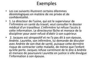 Exemples
• Les cas suivants illustrent certains dilemmes
déontologiques en matière de vie privée et de
confidentialité.
• 1. Le directeur de l’usine, qui est le superviseur de
l’infirmière en santé du travail, veut consulter le dossier
médical d’un travailleur. L’infirmière lui refuse l’accès à
cette information. Le directeurse fâche et menace de la
discipliner pour avoir refusé d’obéir à son supérieur.
• 2. Jacques est séropositif et ne l’a pas dit à son épouse,
Andrée. Laurette, son infirmière, lui demande de discuter
avec Andrée de son état de santé, puisque cette dernière
risque de contracter cette maladie, de même que l’enfant
qu’elle porte. Jacques refuse carrément de le dire à Andrée
et menace de poursuivre Laurette en justice si elle divulgue
l’information à son épouse.
 
