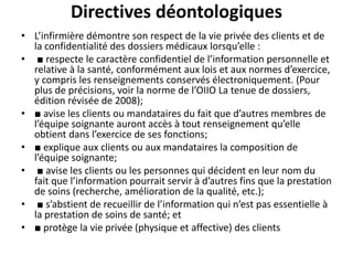Directives déontologiques
• L’infirmière démontre son respect de la vie privée des clients et de
la confidentialité des dossiers médicaux lorsqu’elle :
• ■ respecte le caractère confidentiel de l’information personnelle et
relative à la santé, conformément aux lois et aux normes d’exercice,
y compris les renseignements conservés électroniquement. (Pour
plus de précisions, voir la norme de l’OIIO La tenue de dossiers,
édition révisée de 2008);
• ■ avise les clients ou mandataires du fait que d’autres membres de
l’équipe soignante auront accès à tout renseignement qu’elle
obtient dans l’exercice de ses fonctions;
• ■ explique aux clients ou aux mandataires la composition de
l’équipe soignante;
• ■ avise les clients ou les personnes qui décident en leur nom du
fait que l’information pourrait servir à d’autres fins que la prestation
de soins (recherche, amélioration de la qualité, etc.);
• ■ s’abstient de recueillir de l’information qui n’est pas essentielle à
la prestation de soins de santé; et
• ■ protège la vie privée (physique et affective) des clients
 