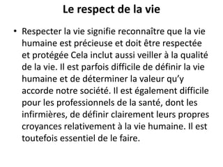 Le respect de la vie
• Respecter la vie signifie reconnaître que la vie
humaine est précieuse et doit être respectée
et protégée Cela inclut aussi veiller à la qualité
de la vie. Il est parfois difficile de définir la vie
humaine et de déterminer la valeur qu’y
accorde notre société. Il est également difficile
pour les professionnels de la santé, dont les
infirmières, de définir clairement leurs propres
croyances relativement à la vie humaine. Il est
toutefois essentiel de le faire.
 