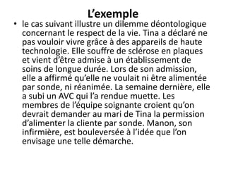 L’exemple
• le cas suivant illustre un dilemme déontologique
concernant le respect de la vie. Tina a déclaré ne
pas vouloir vivre grâce à des appareils de haute
technologie. Elle souffre de sclérose en plaques
et vient d’être admise à un établissement de
soins de longue durée. Lors de son admission,
elle a affirmé qu’elle ne voulait ni être alimentée
par sonde, ni réanimée. La semaine dernière, elle
a subi un AVC qui l’a rendue muette. Les
membres de l’équipe soignante croient qu’on
devrait demander au mari de Tina la permission
d’alimenter la cliente par sonde. Manon, son
infirmière, est bouleversée à l’idée que l’on
envisage une telle démarche.
 