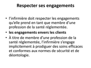 Respecter ses engagements
• l’infirmière doit respecter les engagements
qu’elle prend en tant que membre d’une
profession de la santé réglementée.
• les engagements envers les clients
• À titre de membre d’une profession de la
santé réglementée, l’infirmière s’engage
implicitement à prodiguer des soins efficaces
et conformes aux normes de sécurité et de
déontologie.
 