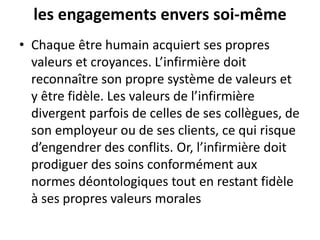 les engagements envers soi-même
• Chaque être humain acquiert ses propres
valeurs et croyances. L’infirmière doit
reconnaître son propre système de valeurs et
y être fidèle. Les valeurs de l’infirmière
divergent parfois de celles de ses collègues, de
son employeur ou de ses clients, ce qui risque
d’engendrer des conflits. Or, l’infirmière doit
prodiguer des soins conformément aux
normes déontologiques tout en restant fidèle
à ses propres valeurs morales
 