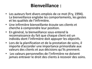 Bienveillance :
• Les auteurs font divers emplois de ce mot (Fry, 1994).
La bienveillance englobe les comportements, les gestes
et les qualités de l’infirmière.
• Une infirmière bienveillante écoute ses clients et
cherche à comprendre leur position.
• En général, la bienveillance sous-entend la
reconnaissance du fait que chaque client est un
individu dont l’infirmière doit appuyer les objectifs.
• Lors de la planification et de la prestation de soins, il
importe d’accorder une importance primordiale aux
valeurs des clients et aux décisions qu’ils prennent.
• Les valeurs personnelles de l’infirmière ne doivent
jamais entraver le droit des clients à recevoir des soins.
 