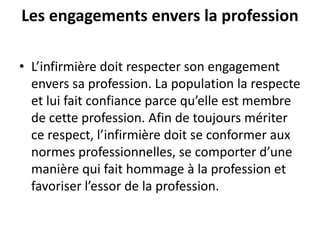 Les engagements envers la profession
• L’infirmière doit respecter son engagement
envers sa profession. La population la respecte
et lui fait confiance parce qu’elle est membre
de cette profession. Afin de toujours mériter
ce respect, l’infirmière doit se conformer aux
normes professionnelles, se comporter d’une
manière qui fait hommage à la profession et
favoriser l’essor de la profession.
 