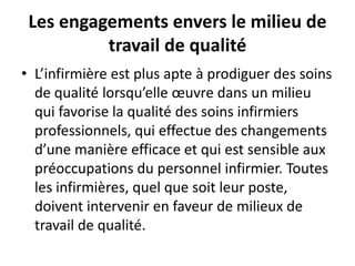 Les engagements envers le milieu de
travail de qualité
• L’infirmière est plus apte à prodiguer des soins
de qualité lorsqu’elle œuvre dans un milieu
qui favorise la qualité des soins infirmiers
professionnels, qui effectue des changements
d’une manière efficace et qui est sensible aux
préoccupations du personnel infirmier. Toutes
les infirmières, quel que soit leur poste,
doivent intervenir en faveur de milieux de
travail de qualité.
 
