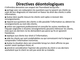 Directives déontologiques
L’infirmière démontre son respect de l’honnêteté lorsqu’elle :
■ partage avec ses coéquipiers les questions que lui posent ses clients au
sujet de leur diagnostic et intervient en faveur du droit des clients à cette
information;
■ évalue dans quelle mesure les clients sont aptes à recevoir des
renseignements;
■ répond aux questions des clients si elle possède l’information ou obtient les
renseignements au nom des clients;
■ utilise son jugement professionnel et consulte les autres membres de
l’équipe soignante si d’autres renseignements peuvent intéresser les clients,
mais que ces derniers ne les demandent pas parce qu’ils en ignorent
l’existence;
■ explique aux clients leur droit à l’information;
■ aide les clients qui sont analphabètes ou qui connaissent mal la langue à
comprendre l’information transmise;
■ évalue la situation dans son ensemble lorsqu’un client affirme ne pas
vouloir savoir quelque chose; et
■ prend en considération l’opinion des proches du client si ces derniers
souhaitent que le client ne soit pas avisé de sa maladie.
 